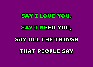 SAY I LOVE YOU,

SAY I NEED YOU,

SAY ALL THE THINGS

THAT PEOPLE SAY