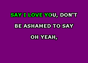 SAY I LOVE YOU, DON'T

BE ASHAMED TO SAY

OH YEAH,