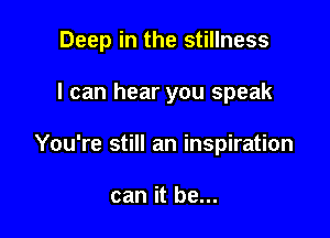 Deep in the stillness

I can hear you speak
You're still an inspiration

can it be...