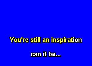 You're still an inspiration

can it be...