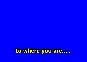 to where you are .....