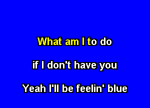 What am I to do

if I don't have you

Yeah I'll be feelin' blue