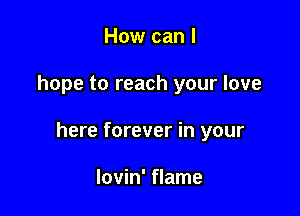 How can I

hope to reach your love

here forever in your

lovin' flame