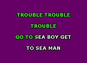 TROUBLE TROUBLE

TROUBLE

GO TO SEA BOY GET

TO SEA MAN