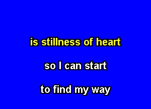 is stillness of heart

so I can start

to find my way