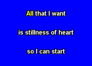 All that I want

is stillness of heart

so I can start