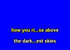 how you ri...se above

the dark...est skies