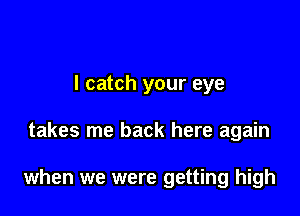 I catch your eye

takes me back here again

when we were getting high