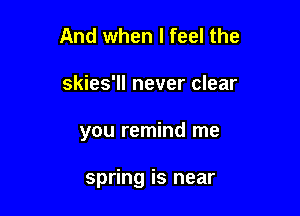 And when I feel the

skies'll never clear

you remind me

spring is near