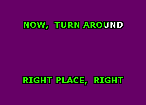 NOW, TURN AROUND

RIGHT PLACE, RIGHT