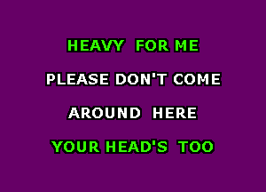 HEAVY FOR ME
PLEASE DON'T COME

AROUND HERE

YOUR HEAD'S TOO