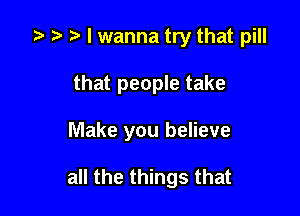 a a a I wanna try that pill

that people take
Make you believe

all the things that