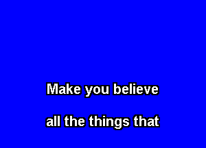 Make you believe

all the things that