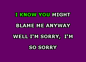 I KNOW YOU MIGHT

BLAME ME ANYWAY

WELL I'M SORRY, I'M

SO SORRY