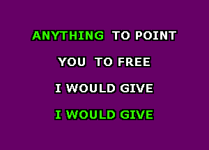 ANYTHING TO POINT

YOU TO FREE
I WOULD GIVE

I WOU LD GIVE