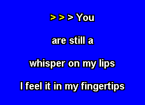 t) You
are still a

whisper on my lips

I feel it in my fingertips