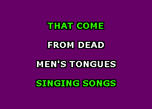 THAT COME

FROM DEAD

MEN'S TONGUES

SINGING SONGS