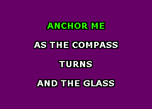 ANCHOR ME
AS THE COMPASS

TURNS

AND THE GLASS