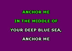 ANCHOR ME

IN THE MIDDLE OF

YOUR DEEP BLUE SEA,

ANCHOR ME