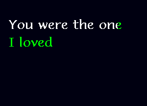 You were the one
I loved