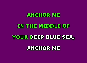 ANCHOR ME

IN THE MIDDLE OF

YOUR DEEP BLUE SEA,

ANCHOR ME
