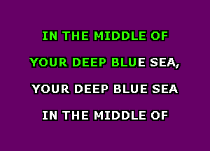 IN THE MIDDLE OF
YOUR DEEP BLUE SEA,
YOUR DEEP BLUE SEA

IN THE MIDDLE OF
