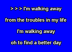 t- r t I'm walking away
from the troubles in my life

I'm walking away

oh to find a better day