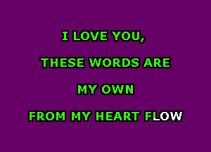 I LOVE YOU,

THESE WORDS ARE
MY OWN

FROM MY HEART FLOW