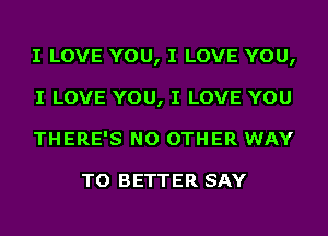 I LOVE YOU, I LOVE YOU,
I LOVE YOU, I LOVE YOU
THERE'S NO OTHER WAY

TO BETTER SAY