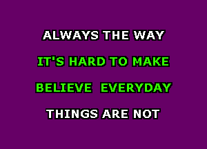 ALWAYS THE WAY
IT'S HARD TO MAKE

BELIEVE EVERYDAY

THINGS ARE NOT

g