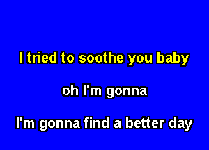 I tried to soothe you baby

oh I'm gonna

I'm gonna find a better day