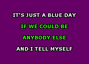 IT'S JUST A BLUE DAY
IF WE COULD BE
ANYBODY ELSE

AND I TELL MYSELF