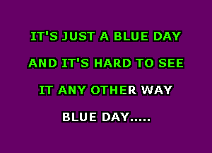 IT'S JUST A BLUE DAY

AND IT'S HARD TO SEE
IT ANY OTHER WAY

BLUE DAY .....