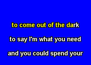 to come out of the dark

to say I'm what you need

and you could spend your