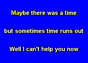 Maybe there was a time

but sometimes time runs out

Well I can't help you now