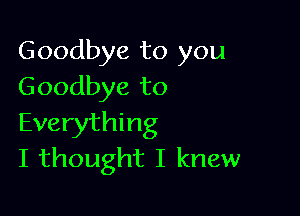 Goodbye to you
Goodbye to

Everything
I thought I knew