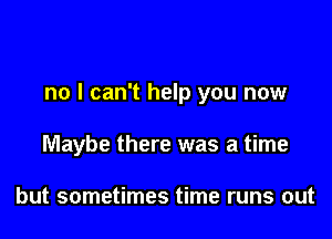 no I can't help you now

Maybe there was a time

but sometimes time runs out