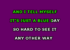 AND I TELL MYSELF
IT'S JUST A BLUE DAY
80 HARD TO SEE IT

ANY OTHER WAY