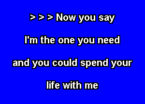 to o t. Now you say

I'm the one you need

and you could spend your

life with me