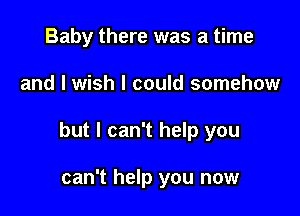 Baby there was a time

and I wish I could somehow

but I can't help you

can't help you now