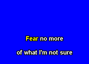 Fear no more

of what I'm not sure