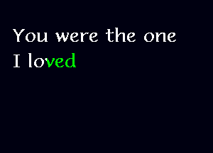 You were the one
I loved
