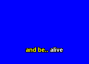 and be.. alive