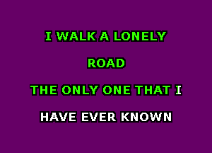 I WALK A LONELY

ROAD

THE ONLY ONE THAT I

HAVE EVER KNOWN