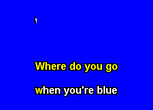 Where do you go

when you're blue