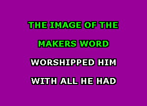 THE IMAGE OF THE

MAKERS WORD

WORSHIPPED HIM

WITH ALL HE HAD