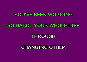 YOU'VE BEEN WORKING

SO HARD, YOUR WHOLE LIFE

THROUGH

CHANGING OTHER