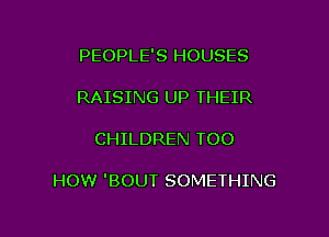 PEOPLE'S HOUSES
RAISING UP THEIR

CHILDREN TOO

HOW 'BOUT SOMETHING