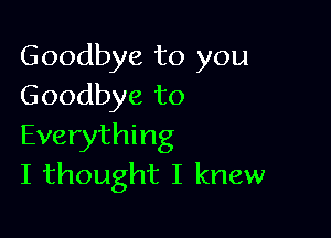 Goodbye to you
Goodbye to

Everything
I thought I knew