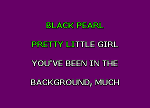 BLACK PEARL
PRETTY LITTLE GIRL

YOU'VE BEEN IN THE

BACKGROUND, MUCH